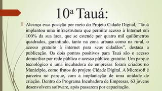 10a
Tauá:
 Alcança essa posição por meio do Projeto Cidade Digital, “Tauá
implantou uma infraestrutura que permite acesso à Internet em
100% da sua área, que se estende por quatro mil quilômetros
quadrados, garantindo, tanto na zona urbana como na rural, o
acesso gratuito à internet para seus cidadãos”, destaca a
publicação. Os dois pontos positivos para Tauá são o acesso
domiciliar por rede pública e acesso público gratuito. Um parque
tecnológico e uma incubadora de empresas foram criados no
Município, como frutos do projeto Cidade Digital. A Microsoft é
parceira no parque, com a implantação de uma unidade de
criação. Dentro do Programa Incubadora de Empresas, 63 jovens
desenvolvem software, após passarem por capacitação.
 