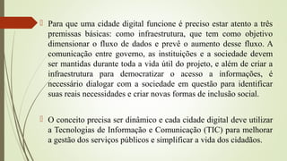  Para que uma cidade digital funcione é preciso estar atento a três
premissas básicas: como infraestrutura, que tem como objetivo
dimensionar o fluxo de dados e prevê o aumento desse fluxo. A
comunicação entre governo, as instituições e a sociedade devem
ser mantidas durante toda a vida útil do projeto, e além de criar a
infraestrutura para democratizar o acesso a informações, é
necessário dialogar com a sociedade em questão para identificar
suas reais necessidades e criar novas formas de inclusão social.
 O conceito precisa ser dinâmico e cada cidade digital deve utilizar
a Tecnologias de Informação e Comunicação (TIC) para melhorar
a gestão dos serviços públicos e simplificar a vida dos cidadãos.
 