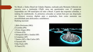 No Brasil, o Índice Brasil de Cidades Digitais, realizado pela Momento Editorial em
parceria com a instituição CPqD, usou um questionário com 15 perguntas
respondidas em 100 municípios de todo o Brasil. A partir das respostas coletadas, o
ranking foi estabelecido. As primeiras colocadas se saíram bem por sua disposição
em fornecer recursos digitais para a população, bem como aumentar sua
acessibilidade para deficientes e analfabetos.
Ranking nacional:
1.Belo Horizonte (MG)
2.Curitiba (PR)
3.Porto Alegre (RS)
4.Vitória (ES)
5.Ibirapuitã (RS) e Jundiaí (SP)
6.Campinas (SP)
7.Santos (SP) e São Carlos (SP)
8.Tarumã (SP)
9.São Paulo (SP)
10.Tauá (CE)
 