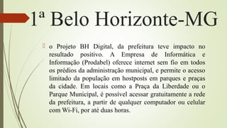 1ª Belo Horizonte-MG
 o Projeto BH Digital, da prefeitura teve impacto no
resultado positivo. A Empresa de Informática e
Informação (Prodabel) oferece internet sem fio em todos
os prédios da administração municipal, e permite o acesso
limitado da população em hostposts em parques e praças
da cidade. Em locais como a Praça da Liberdade ou o
Parque Municipal, é possível acessar gratuitamente a rede
da prefeitura, a partir de qualquer computador ou celular
com Wi-Fi, por até duas horas.
 