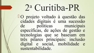 2a
Curitiba-PR
 O projeto voltado à questão das
cidades digitais é uma sucessão
de políticas municipais
específicas, de ações de gestão e
tecnologias que se baseiam em
três pilares principais: inclusão
digital e social, mobilidade e
sustentabilidade.
 