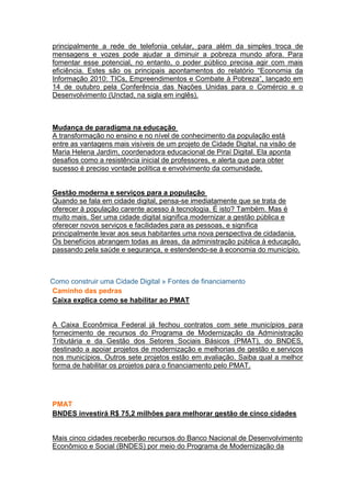 principalmente a rede de telefonia celular, para além da simples troca de
mensagens e vozes pode ajudar a diminuir a pobreza mundo afora. Para
fomentar esse potencial, no entanto, o poder público precisa agir com mais
eficiência. Estes são os principais apontamentos do relatório “Economia da
Informação 2010: TICs, Empreendimentos e Combate à Pobreza”, lançado em
14 de outubro pela Conferência das Nações Unidas para o Comércio e o
Desenvolvimento (Unctad, na sigla em inglês).



Mudança de paradigma na educação
A transformação no ensino e no nível de conhecimento da população está
entre as vantagens mais visíveis de um projeto de Cidade Digital, na visão de
Maria Helena Jardim, coordenadora educacional de Piraí Digital. Ela aponta
desafios como a resistência inicial de professores, e alerta que para obter
sucesso é preciso vontade política e envolvimento da comunidade.


Gestão moderna e serviços para a população
Quando se fala em cidade digital, pensa-se imediatamente que se trata de
oferecer à população carente acesso à tecnologia. É isto? Também. Mas é
muito mais. Ser uma cidade digital significa modernizar a gestão pública e
oferecer novos serviços e facilidades para as pessoas, e significa
principalmente levar aos seus habitantes uma nova perspectiva de cidadania.
Os benefícios abrangem todas as áreas, da administração pública à educação,
passando pela saúde e segurança, e estendendo-se à economia do município.



Como construir uma Cidade Digital » Fontes de financiamento
Caminho das pedras
Caixa explica como se habilitar ao PMAT


A Caixa Econômica Federal já fechou contratos com sete municípios para
fornecimento de recursos do Programa de Modernização da Administração
Tributária e da Gestão dos Setores Sociais Básicos (PMAT), do BNDES,
destinado a apoiar projetos de modernização e melhorias de gestão e serviços
nos municípios. Outros sete projetos estão em avaliação. Saiba qual a melhor
forma de habilitar os projetos para o financiamento pelo PMAT.




PMAT
BNDES investirá R$ 75,2 milhões para melhorar gestão de cinco cidades


Mais cinco cidades receberão recursos do Banco Nacional de Desenvolvimento
Econômico e Social (BNDES) por meio do Programa de Modernização da
 