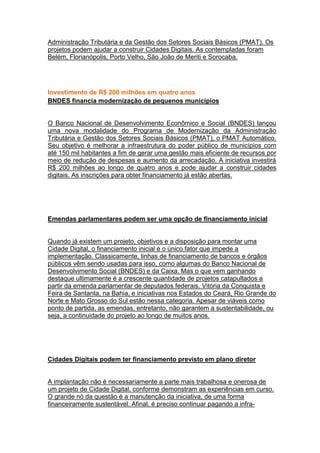 Administração Tributária e da Gestão dos Setores Sociais Básicos (PMAT). Os
projetos podem ajudar a construir Cidades Digitais. As contempladas foram
Belém, Florianópolis, Porto Velho, São João de Meriti e Sorocaba.




Investimento de R$ 200 milhões em quatro anos
BNDES financia modernização de pequenos municípios


O Banco Nacional de Desenvolvimento Econômico e Social (BNDES) lançou
uma nova modalidade do Programa de Modernização da Administração
Tributária e Gestão dos Setores Sociais Básicos (PMAT), o PMAT Automático.
Seu objetivo é melhorar a infraestrutura do poder público de municípios com
até 150 mil habitantes a fim de gerar uma gestão mais eficiente de recursos por
meio de redução de despesas e aumento da arrecadação. A iniciativa investirá
R$ 200 milhões ao longo de quatro anos e pode ajudar a construir cidades
digitais. As inscrições para obter financiamento já estão abertas.




Emendas parlamentares podem ser uma opção de financiamento inicial


Quando já existem um projeto, objetivos e a disposição para montar uma
Cidade Digital, o financiamento inicial é o único fator que impede a
implementação. Classicamente, linhas de financiamento de bancos e órgãos
públicos vêm sendo usadas para isso, como algumas do Banco Nacional de
Desenvolvimento Social (BNDES) e da Caixa. Mas o que vem ganhando
destaque ultimamente é a crescente quantidade de projetos catapultados a
partir da emenda parlamentar de deputados federais. Vitória da Conquista e
Feira de Santanta, na Bahia, e iniciativas nos Estados do Ceará, Rio Grande do
Norte e Mato Grosso do Sul estão nessa categoria. Apesar de viáveis como
ponto de partida, as emendas, entretanto, não garantem a sustentabilidade, ou
seja, a continuidade do projeto ao longo de muitos anos.




Cidades Digitais podem ter financiamento previsto em plano diretor


A implantação não é necessariamente a parte mais trabalhosa e onerosa de
um projeto de Cidade Digital, conforme demonstram as experiências em curso.
O grande nó da questão é a manutenção da iniciativa, de uma forma
financeiramente sustentável. Afinal, é preciso continuar pagando a infra-
 