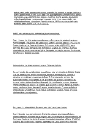 estrutura da rede, as conexões com o provedor de internet, a equipe técnica e
 outros gastos fixos. Como fazer isso sem que represente um rombo nas contas
 municipais, especialmente das cidades maiores, é uma questão ainda sem
 soluções definitivas. Uma possível resposta pode vir do plano diretor das
 cidades brasileiras, previsto na Constituição de 1988 e regulamentado pelo
 Estatuto das Cidades (Lei 10.257/2001).




PMAT tem recursos para modernização de municípios


Com 11 anos de vida recém-completados, o Programa de Modernização da
Administração Tributária e da Gestão dos Setores Sociais Básicos (PMAT), do
Banco Nacional de Desenvolvimento Ecônomico e Social (BNDES), vem
servindo de degrau para projetos de Cidades Digitais, ao financiar diversas
atividades de atualização tecnológica. Petrópolis, na região serrana fluminense,
beneficiou-se desses recursos.




Faltam linhas de financiamento para as Cidades Digitais


Se, em função da complexidade tecnológica, criar um projeto de Cidade Digital
já é um desafio para muitos municípios, levantar recursos para colocar a
iniciativa em prática é uma prova de fogo. O financiamento, ao lado da
sustentabilidade a longo prazo, é um grande nó da questão, que atrasa ou
impede muitas idéias de saírem do papel. Há, atualmente, poucas linhas de
financiamento para cidades e estados que querem se tornar digitais e, mesmo
assim, nenhuma delas é específica para essa finalidade. O governo federal
ensaia lançar um estímulo mais efetivo às Cidades Digitais, mas a proposta
ainda está em planejamento.




Programa do Ministério da Fazenda tem foco na modernização


Com intenção, mas sem dinheiro. O grande nó para algumas prefeituras
interessadas em implantar seus projetos de Cidade Digital é o financiamento. O
Programa Nacional de Apoio à Modernização Administrativa e Fiscal (PNAFM),
iniciativa do Ministério da Fazenda operada pela Caixa Econômica Federal,
 