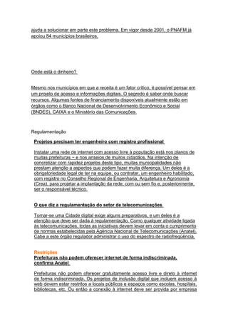 ajuda a solucionar em parte este problema. Em vigor desde 2001, o PNAFM já
apoiou 84 municípios brasileiros.




Onde está o dinheiro?


Mesmo nos municípios em que a receita é um fator crítico, é possível pensar em
um projeto de acesso e informações digitais. O segredo é saber onde buscar
recursos. Algumas fontes de financiamento disponíveis atualmente estão em
órgãos como o Banco Nacional de Desenvolvimento Econômico e Social
(BNDES), CAIXA e o Ministério das Comunicações.



Regulamentação

 Projetos precisam ter engenheiro com registro profissional

 Instalar uma rede de internet com acesso livre à população está nos planos de
 muitas prefeituras − e nos anseios de muitos cidadãos. Na intenção de
 concretizar com rapidez projetos deste tipo, muitas municipalidades não
 prestam atenção a aspectos que podem fazer muita diferença. Um deles é a
 obrigatoriedade legal de ter na equipe, ou contratar, um engenheiro habilitado,
 com registro no Conselho Regional de Engenharia, Arquitetura e Agronomia
 (Crea), para projetar a implantação da rede, com ou sem fio e, posteriormente,
 ser o responsável técnico.


 O que diz a regulamentação do setor de telecomunicações

 Tornar-se uma Cidade digital exige alguns preparativos, e um deles é a
 atenção que deve ser dada à regulamentação. Como qualquer atividade ligada
 às telecomunicações, todas as iniciativas devem levar em conta o cumprimento
 de normas estabelecidas pela Agência Nacional de Telecomunicações (Anatel).
 Cabe a este órgão regulador administrar o uso do espectro de radiofreqüência.


 Restrições
 Prefeituras não podem oferecer internet de forma indiscriminada,
 confirma Anatel

 Prefeituras não podem oferecer gratuitamente acesso livre e direto à internet
 de forma indiscriminada. Os projetos de inclusão digital que incluem acesso à
 web devem estar restritos a locais públicos e espaços como escolas, hospitais,
 bibliotecas, etc. Ou então a conexão à internet deve ser provida por empresa
 