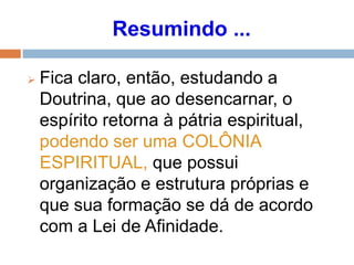 Resumindo ...
 Fica claro, então, estudando a
Doutrina, que ao desencarnar, o
espírito retorna à pátria espiritual,
podendo ser uma COLÔNIA
ESPIRITUAL, que possui
organização e estrutura próprias e
que sua formação se dá de acordo
com a Lei de Afinidade.
 