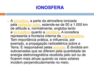 IONOSFERA
 A ionosfera, a parte da atmosfera ionizada
pela radiação solar, estende-se de 50 a 1.000 km
de altitude e, normalmente, engloba tanto
a termosfera quanto a exosfera. A ionosfera
representa a fronteira interna da magnetosfera.
Tem importância prática, e influencia, por
exemplo, a propagação radioelétrica sobre a
Terra. É responsável pelas auroras. É dividida em
subcamadas que se diferem pela quantidade de
energia eletromagnética recebida pelo sol ou de
ficarem mais ativas quando os raios solares
incidem perpendicularmente no meio.
 