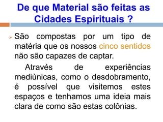 De que Material são feitas as
Cidades Espirituais ?
 São compostas por um tipo de
matéria que os nossos cinco sentidos
não são capazes de captar.
Através de experiências
mediúnicas, como o desdobramento,
é possível que visitemos estes
espaços e tenhamos uma ideia mais
clara de como são estas colônias.
 