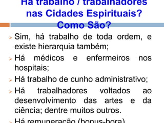 Há trabalho / trabalhadores
nas Cidades Espirituais?
Como São?
 Sim, há trabalho de toda ordem, e
existe hierarquia também;
 Há médicos e enfermeiros nos
hospitais;
 Há trabalho de cunho administrativo;
 Há trabalhadores voltados ao
desenvolvimento das artes e da
ciência; dentre muitos outros.
 
