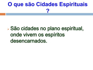 O que são Cidades Espirituais
?
 São cidades no plano espiritual,
onde vivem os espíritos
desencarnados.
 