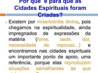 Por quê e para que as
Cidades Espirituais foram
Criadas?
 Existem por misericórdia divina, pois
chegamos na espiritualidade, ainda
impregnados de expressões da
matéria (fome, sede, dor,
necessidade de repouso...) e
encontramos nas cidades espirituais
um importante ponto de apoio, uma
referência, porque elas reproduzem
situações semelhantes às que
 