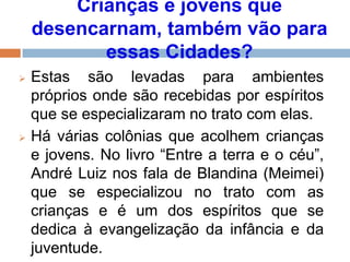 Crianças e jovens que
desencarnam, também vão para
essas Cidades?
 Estas são levadas para ambientes
próprios onde são recebidas por espíritos
que se especializaram no trato com elas.
 Há várias colônias que acolhem crianças
e jovens. No livro “Entre a terra e o céu”,
André Luiz nos fala de Blandina (Meimei)
que se especializou no trato com as
crianças e é um dos espíritos que se
dedica à evangelização da infância e da
juventude.
 