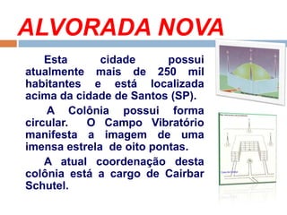 ALVORADA NOVA
Esta cidade possui
atualmente mais de 250 mil
habitantes e está localizada
acima da cidade de Santos (SP).
A Colônia possui forma
circular. O Campo Vibratório
manifesta a imagem de uma
imensa estrela de oito pontas.
A atual coordenação desta
colônia está a cargo de Cairbar
Schutel.
 