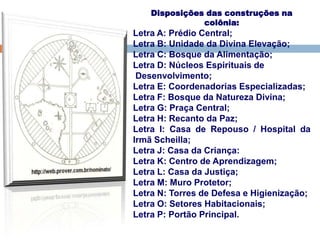 Disposições das construções na
colônia:
Letra A: Prédio Central;
Letra B: Unidade da Divina Elevação;
Letra C: Bosque da Alimentação;
Letra D: Núcleos Espirituais de
Desenvolvimento;
Letra E: Coordenadorias Especializadas;
Letra F: Bosque da Natureza Divina;
Letra G: Praça Central;
Letra H: Recanto da Paz;
Letra I: Casa de Repouso / Hospital da
Irmã Scheilla;
Letra J: Casa da Criança:
Letra K: Centro de Aprendizagem;
Letra L: Casa da Justiça;
Letra M: Muro Protetor;
Letra N: Torres de Defesa e Higienização;
Letra O: Setores Habitacionais;
Letra P: Portão Principal.
 