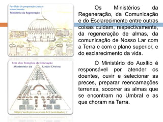 Os Ministérios da
Regeneração, da Comunicação
e do Esclarecimento entre outras
coisas cuidam, respectivamente,
da regeneração de almas, da
comunicação de Nosso Lar com
a Terra e com o plano superior, e
do esclarecimento da vida.
O Ministério do Auxílio é
responsável por atender os
doentes, ouvir e selecionar as
preces, preparar reencarnações
terrenas, socorrer as almas que
se encontram no Umbral e as
que choram na Terra.
 