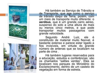 Há também os Serviço de Trânsito e
de Transporte, que age como o serviço
de trânsito daqui da Terra, porém, com
um meio de transporte muito diferente: o
aeróbus, que é um grande carro aéreo,
suspenso do solo a uma altura de mais
ou menos cinco metros, e que pode
transportar muitos passageiros com
grande velocidade.
Segundo André Luiz, ele é
constituído de material muito flexível, é
bastante extenso e parece estar ligado a
fios invisíveis, em virtude do grande
número de antenas que se localizam na
parte de cima .
Há também lugares reservados para
a educação, estudos e conferências; são
os chamados “salões verdes”. Eles se
localizam nos parques do Ministério do
Esclarecimento, dentro de um castelo de
vegetação em forma de estrela.
 