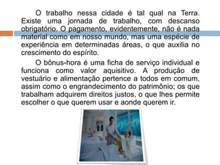 O trabalho nessa cidade é tal qual na Terra.
Existe uma jornada de trabalho, com descanso
obrigatório. O pagamento, evidentemente, não é nada
material como em nosso mundo, mas uma espécie de
experiência em determinadas áreas, o que auxilia no
crescimento do espírito.
O bônus-hora é uma ficha de serviço individual e
funciona como valor aquisitivo. A produção de
vestuário e alimentação pertence a todos em comum,
assim como o engrandecimento do patrimônio; os que
trabalham adquirem direitos justos, o que lhes permite
escolher o que querem usar e aonde querem ir.
 