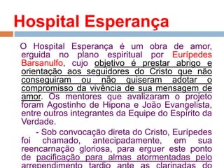 Hospital Esperança
O Hospital Esperança é um obra de amor,
erguida no plano espiritual por Eurípedes
Barsanulfo, cujo objetivo é prestar abrigo e
orientação aos seguidores do Cristo que não
conseguiram ou não quiseram adotar o
compromisso da vivência de sua mensagem de
amor. Os mentores que avalizaram o projeto
foram Agostinho de Hipona e João Evangelista,
entre outros integrantes da Equipe do Espírito da
Verdade.
- Sob convocação direta do Cristo, Eurípedes
foi chamado, antecipadamente, em sua
reencarnação gloriosa, para erguer este ponto
de pacificação para almas atormentadas pelo
 