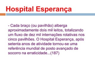 Hospital Esperança
- Cada braço (ou pavilhão) alberga
aproximadamente dois mil leitos, totalizando
um fluxo de dez mil internações rotativas nos
cinco pavilhões. O Hospital Esperança, após
setenta anos de atividade tornou-se uma
referência mundial de posto avançado de
socorro na erraticidade...(187)
 