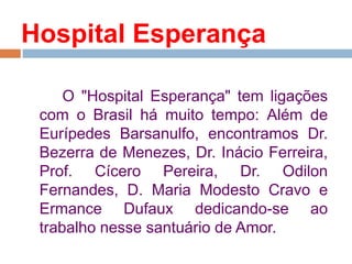 O "Hospital Esperança" tem ligações
com o Brasil há muito tempo: Além de
Eurípedes Barsanulfo, encontramos Dr.
Bezerra de Menezes, Dr. Inácio Ferreira,
Prof. Cícero Pereira, Dr. Odilon
Fernandes, D. Maria Modesto Cravo e
Ermance Dufaux dedicando-se ao
trabalho nesse santuário de Amor.
Hospital Esperança
 
