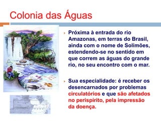  Próxima à entrada do rio
Amazonas, em terras do Brasil,
ainda com o nome de Solimões,
estendendo-se no sentido em
que correm as águas do grande
rio, no seu encontro com o mar.
 Sua especialidade: é receber os
desencarnados por problemas
circulatórios e que são afetados
no perispírito, pela impressão
da doença.
Colonia das Águas
 