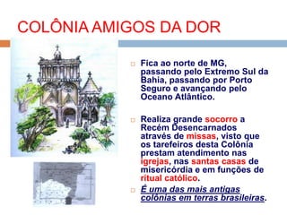  Fica ao norte de MG,
passando pelo Extremo Sul da
Bahia, passando por Porto
Seguro e avançando pelo
Oceano Atlântico.
 Realiza grande socorro a
Recém Desencarnados
através de missas, visto que
os tarefeiros desta Colônia
prestam atendimento nas
igrejas, nas santas casas de
misericórdia e em funções de
ritual católico.
 É uma das mais antigas
colônias em terras brasileiras.
COLÔNIA AMIGOS DA DOR
 