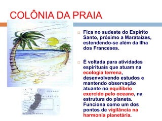 Fica no sudeste do Espírito
Santo, próximo a Marataízes,
estendendo-se além da Ilha
dos Franceses.
 É voltada para atividades
espirituais que atuam na
ecologia terrena,
desenvolvendo estudos e
mantendo observação
atuante no equilíbrio
exercido pelo oceano, na
estrutura do planeta.
Funciona como um dos
pontos de vigilância na
harmonia planetária.
COLÔNIA DA PRAIA
 