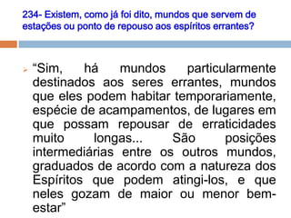 234- Existem, como já foi dito, mundos que servem de
estações ou ponto de repouso aos espíritos errantes?
 “Sim, há mundos particularmente
destinados aos seres errantes, mundos
que eles podem habitar temporariamente,
espécie de acampamentos, de lugares em
que possam repousar de erraticidades
muito longas... São posições
intermediárias entre os outros mundos,
graduados de acordo com a natureza dos
Espíritos que podem atingi-los, e que
neles gozam de maior ou menor bem-
estar”
 