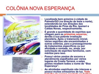  Localizada bem próximo à cidade de
Palmelo/GO (na direção de leste a norte),
estendendo-se nas direções das
localidades de Pires do Rio, Ipameri e
Caldas Novas, respectivamente.
 É grande a quantidade de espíritos que
chegam para os primeiros socorros,
devido à sua potente irradiação
planetária. Após o tratamento inicial,
vários espíritos são encaminhados a
outras colônias, para o prosseguimento
de tratamentos específicos ou por
afinidade e vontade, ou, ainda, por
solicitação de espíritos familiares, com
méritos para isso.
 Possui vários postos de socorro e
atendimento espalhados por vários
lugares da Crosta Terrena, e estes
postos recebem todos o nome de “Boa
Esperança”.
 As atividades espirituais são intensas e
possui muitos emissários de luz. Todo
COLÔNIA NOVA ESPERANÇA
 