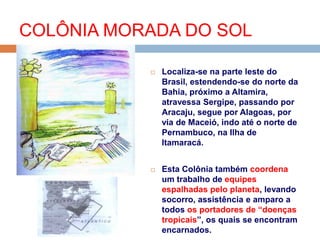  Localiza-se na parte leste do
Brasil, estendendo-se do norte da
Bahia, próximo a Altamira,
atravessa Sergipe, passando por
Aracaju, segue por Alagoas, por
via de Maceió, indo até o norte de
Pernambuco, na Ilha de
Itamaracá.
 Esta Colônia também coordena
um trabalho de equipes
espalhadas pelo planeta, levando
socorro, assistência e amparo a
todos os portadores de “doenças
tropicais”, os quais se encontram
encarnados.
COLÔNIA MORADA DO SOL
 