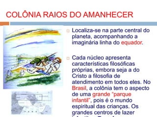  Localiza-se na parte central do
planeta, acompanhando a
imaginária linha do equador.
 Cada núcleo apresenta
características filosóficas
próprias, embora seja a do
Cristo a filosofia de
atendimento em todos eles. No
Brasil, a colônia tem o aspecto
de uma grande “parque
infantil”, pois é o mundo
espiritual das crianças. Os
grandes centros de lazer
COLÔNIA RAIOS DO AMANHECER
 