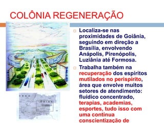  Localiza-se nas
proximidades de Goiânia,
seguindo em direção a
Brasília, envolvendo
Anápolis, Pirenópolis,
Luziânia até Formosa.
 Trabalha também na
recuperação dos espíritos
mutilados no perispírito,
área que envolve muitos
setores de atendimento:
fluídico concentrado,
terapias, academias,
esportes, tudo isso com
uma contínua
conscientização de
COLÔNIA REGENERAÇÃO
 