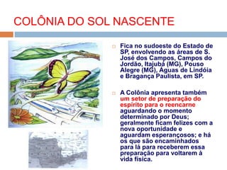  Fica no sudoeste do Estado de
SP, envolvendo as áreas de S.
José dos Campos, Campos do
Jordão, Itajubá (MG), Pouso
Alegre (MG), Águas de Lindóia
e Bragança Paulista, em SP.
 A Colônia apresenta também
um setor de preparação do
espírito para o reencarne
aguardando o momento
determinado por Deus;
geralmente ficam felizes com a
nova oportunidade e
aguardam esperançosos; e há
os que são encaminhados
para lá para receberem essa
preparação para voltarem à
vida física.
COLÔNIA DO SOL NASCENTE
 