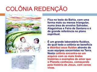  Fica no leste da Bahia, com uma
forma mais ou menos triangular,
numa área de envolve Salvador,
Alagoinhas e Feira de Santana e é
de grande referência no plano
espiritual.
 É um grande laboratório fluídico,
do qual toda a colônia se beneficia
e distribui seus fluidos através de
suas equipes socorristas na Terra.
Nesta colônia encontra-se um
arquivo com as mais lindas
histórias e exemplos de amor que
o Planeta conheceu, começando
pela história de Jesus, com cenas
vivas.
COLÔNIA REDENÇÃO
 