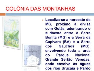 COLÔNIA DAS MONTANHAS
 Localiza-se a noroeste de
MG, próximo à divisa
com Goiás, adentrando o
sudoeste entre a Serra
Bonita (MG) e a Serra da
Capivara (BA) e a Serra
dos Gaúchos (MG),
envolvendo toda a área
do Parque Nacional
Grande Sertão Veredas,
onde envolve as águas
dos rios Urucaia e Pardo
 