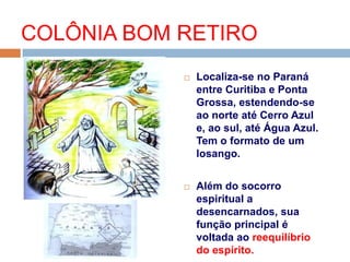  Localiza-se no Paraná
entre Curitiba e Ponta
Grossa, estendendo-se
ao norte até Cerro Azul
e, ao sul, até Água Azul.
Tem o formato de um
losango.
 Além do socorro
espiritual a
desencarnados, sua
função principal é
voltada ao reequilíbrio
do espírito.
COLÔNIA BOM RETIRO
 