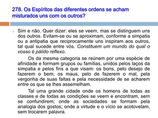 278. Os Espíritos das diferentes ordens se acham
misturados uns com os outros?
 Sim e não. Quer dizer: eles se veem, mas se distinguem uns
dos outros. Evitam-se ou se aproximam, conforme a simpatia
ou a antipatia que reciprocamente uns inspiram aos outros,
tal qual sucede entre vós. Constituem um mundo do qual o
vosso é pálido reflexo.
Os da mesma categoria se reúnem por uma espécie de
afinidade e formam grupos ou famílias, unidos pelos laços da
simpatia e pelos fins a que visam: os bons, pelo desejo de
fazerem o bem; os maus, pelo de fazerem o mal, pela
vergonha de suas faltas e pela necessidade de se acharem
entre os que se lhes assemelham.
Tal uma grande cidade onde os homens de todas as
classes e de todas as condições se veem e encontram, sem
se confundirem; onde as sociedades se formam pela
analogia dos gostos; onde a virtude e o vício se acotovelam,
sem trocarem palavra.
 