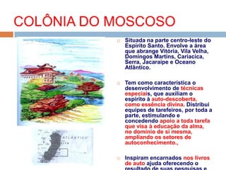  Situada na parte centro-leste do
Espírito Santo. Envolve a área
que abrange Vitória, Vila Velha,
Domingos Martins, Cariacica,
Serra, Jacaraípe e Oceano
Atlântico.
 Tem como característica o
desenvolvimento de técnicas
especiais, que auxiliam o
espírito à auto-descoberta,
como essência divina. Distribui
equipes de tarefeiros, por toda a
parte, estimulando e
concedendo apoio a toda tarefa
que visa à educação da alma,
no domínio de si mesma,
ampliando os setores de
autoconhecimento.,
 Inspiram encarnados nos livros
de auto ajuda oferecendo o
COLÔNIA DO MOSCOSO
 