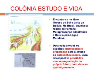 COLÔNIA ESTUDO E VIDA
• Encontra-se no Mato
Grosso do Sul e parte da
Bolívia. No Brasil, envolve a
região do Pantanal
Matogrossense adentrando
a Bolívia pela Lagoa
Mandiorê.
• Destinada a todos os
espíritos interessados e
preparados para o estudo
do autoconhecimento. Essa
retrospectiva possibilita
uma reprogramação do
próprio futuro, com vista ao
aperfeiçoamento.
 