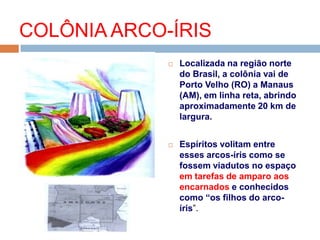  Localizada na região norte
do Brasil, a colônia vai de
Porto Velho (RO) a Manaus
(AM), em linha reta, abrindo
aproximadamente 20 km de
largura.
 Espíritos volitam entre
esses arcos-íris como se
fossem viadutos no espaço
em tarefas de amparo aos
encarnados e conhecidos
como “os filhos do arco-
íris”.
COLÔNIA ARCO-ÍRIS
 