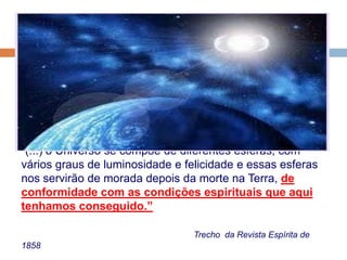 “(...) o Universo se compõe de diferentes esferas, com
vários graus de luminosidade e felicidade e essas esferas
nos servirão de morada depois da morte na Terra, de
conformidade com as condições espirituais que aqui
tenhamos conseguido.”
Trecho da Revista Espírita de
1858
 