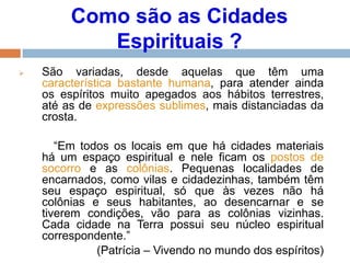 Como são as Cidades
Espirituais ?
 São variadas, desde aquelas que têm uma
característica bastante humana, para atender ainda
os espíritos muito apegados aos hábitos terrestres,
até as de expressões sublimes, mais distanciadas da
crosta.
“Em todos os locais em que há cidades materiais
há um espaço espiritual e nele ficam os postos de
socorro e as colônias. Pequenas localidades de
encarnados, como vilas e cidadezinhas, também têm
seu espaço espiritual, só que às vezes não há
colônias e seus habitantes, ao desencarnar e se
tiverem condições, vão para as colônias vizinhas.
Cada cidade na Terra possui seu núcleo espiritual
correspondente.”
(Patrícia – Vivendo no mundo dos espíritos)
 