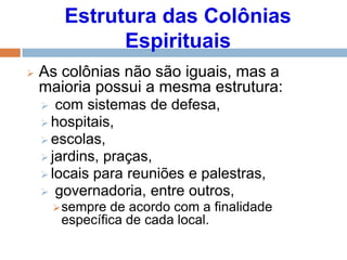 Estrutura das Colônias
Espirituais
 As colônias não são iguais, mas a
maioria possui a mesma estrutura:
 com sistemas de defesa,
 hospitais,
 escolas,
 jardins, praças,
 locais para reuniões e palestras,
 governadoria, entre outros,
sempre de acordo com a finalidade
específica de cada local.
 