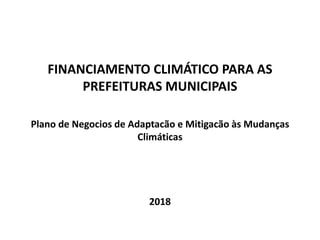 FINANCIAMENTO CLIMÁTICO PARA AS
PREFEITURAS MUNICIPAIS
Plano de Negocios de Adaptacão e Mitigacão às Mudanças
Climáticas
2018
 