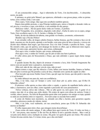 -É um costumezinho antigo... Aqui à taberninha do Torto...Um decilitrozinho... A almazinha
assim, mo pede.
       E paramos; eu gritei pelo Manuel, que apareceu, rebolando a sua grossa pança, sobre as pernas
tortas, com a infusa verde, e um copo.
       -Dois copos, Torto amigo. Que aqui este cavalheiro também aprecia.
       Depois dum pálido protesto, o meu Príncipe também quis, mirou o límpido e dourado vinho ao
sol, provou, e esvaziou o copo, com delícia, e um estalinho de alto apreço.
       -Delicioso vinho!... Hei de querer deste vinho em Tormes...É perfeito.
       -Hem? Fresquinho, leve, aromático, alegrador, todo alma!...Encha lá outra vez os copos, amigo
Torto. Este cavalheiro aqui é o Sr. D. Jacinto, o fidalgo de Tormes.
       Então, de trás da ombreira da taberna, uma grande voz bradou, cavamente, solenemente:
       -Bendito seja o Pai dos Pobres!
       E um estranho velho, de longos cabelos brancos, barbas brancas, que lhe comiam a face cor de
tijolo, assomou no vão da porta, apoiado a um bordão, com uma caixa de lata a tiracolo, e cravou em
Jacinto dois olhinhos dum negro, que faiscavam. Era o tio João Torrado, o profeta da Serra... Logo
lhe estendi a mão, que ele apertou, sem despegar de Jacinto os olhos, que se dilatavam mais negros.
Mandei vir outro copo, apresentei Jacinto, que corara, embaraçado.
       -Pois aqui o tem, o senhor Jacinto, que corara, embaraçado.
       -Pois aqui o tem, o senhor de Tormes, que fez pôr aí todo esse bem à pobreza.
       O velho atirou para ele bruscamente o braço, que saía cabeludo e quase negro duma manga
muito curta.
       -A mão!
       E quando Jacinto lha deu, depois de arrancar vivamente a luva, João Torrado longamente lha
reteve com um sacudir lento e pensativo, murmurando:
       -Mão real, mão de dar, mão que vem de cima, mão já rara!
       Depois tomou o copo, que lhe oferecia o Torto, bebeu com imensa lentidão, limpou as barbas,
deu um jeito à correia que lhe prendia a caixa de lata, e batendo com a ponta do cajado no chão:
       -Pois louvado seja nosso Senhor Jesus Cristo, que pôr aqui me trouxe, que não perdi o meu dia,
e vi um homem!
       Eu então debrucei-me para ele, mais em confidência:
       -Mas, ó tio João, ouça cá! Sempre é certo você dizer pôr aí, pelos sítios, que El-Rei D.
Sebastião voltara?
       O pitoresco velho apoiou as duas mãos sobre o cajado, o queixo de espalhada barba sobre as
mãos, e murmurava, sem nos olhar, como seguindo a percussão dos seus pensamentos:
       -Talvez voltasse, talvez não voltasse... Não se sabe quem vai, nem quem vem. A gente vê os
corpos, mas não vê as almas que estão dentro. Há corpos de agora com almas de outrora. Corpo é
vestido, alma é pessoa...Na feira da Roqueirinha quem sabe com quantos reis antigos se topa, quando
se anda aos encontrões entre os vaqueiros... Em ruim corpo se esconde bom senhor!
       E como ele findara num murmúrio, eu, atirando um olhar a Jacinto, para gozarmos aqueles
estranhos, pitorescos modos de vidente, insisti:
       -Mas, ó tio João, você realmente, em sua consciência, pensa que El-Rei D. Sebastião não
morreu na batalha?
       O velho ergueu para mim a face, que enrugara numa desconfiança:
       -Essas coisas são muito antigas. E não calham bem aqui à porta do Torto. O vinho era bom, e
V. Srª tem pressa, meu menino! A flor da Flor da Malva lá tem o paizinho doente... Mas o mal já
vai pela serra abaixo com a inchação às costas. Dá gosto ver quem dá gosto aos tristes. Pôr cima de
Tormes há uma estrela clara. E é trotar, trotar, que o dia está lindo!
 