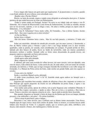 Com a magra mão lançou um gesto para que seguíssemos. E já passávamos o cruzeiro, quando
o seu brado ardente de novo reboou, com solenidade cava:
       -Bendito seja o Pai dos Pobres!
       Direito, no meio da estrada, erguia o cajado como dirigindo as aclamações dum povo. E Jacinto
pasmava de que ainda houvesse no reino um Sebastianista.
       -Todos o somos ainda em Portugal, Jacinto! Na serra ou na cidade cada um espera o seu D.
Sebastião. Até a lotaria da Misericórdia é uma forma de Sebastianismo. Eu todas as manhãs, mesmo
sem ser de nevoeiro, espreito, a ver se chega o meu.. Ou antes a minha, porque eu espero uma D.
Sebastiana... E tu, felizardo?
       -Eu? Uma D. Sebastiana? Estou muito velho, Zé Fernandes... Sou o último Jacinto; Jacinto
ponto final... Que casa é aquela com os dois torreões?
       -A Flor da Malva.
       Jacinto tirou o relógio:
       -São três horas. Gastamos hora e meia... Mas foi um belo passeio, e instrutivo. É lindo este
sítio.
       Sobre um outeirinho, afastada da estrada pôr arvoredo, que um muro cerrava, e dominando, a
Flor da Malva voltava para o Oriente e para o Sol a sua longa fachada com os dois torreões
quadrados, onde as janelas, de varanda, eram emolduradas em azulejos. O grande portão de ferro,
ladeado pôr dois bancos de pedra, ficava ao fundo do terreirinho, onde um imenso castanheiro
derramava verdura e sombra. Sentado sobre as fortes raízes descarnadas da grande árvore, um
pequeno esperava segurando um burro pela arreata,
       -Está pôr aí o Manuel da Porta?
       -Ainda agora subiu pela alameda.
       -Bem: empurra lá o portão.
       E subimos, pôr uma curta avenida de velhas árvores, até outro terreiro, com um alpendre, uma
casa de moços, toda coberta de heras, e uma casota de cão, de onde saltou, com um rumor de corrente
arrastada, um molosso, o Tritão, que eu logo sosseguei fazendo-lhe reconhecer o seu velho amigo Zé
Fernandes. E o Manuel da Porta correu da fonte, onde enchia um grande balde, para nos segurar os
cavalos.
       -Como está o tio Adrião?
       Surdo, o excelente Manuel sorriu, deleitado:
       -E então vossa excelência, bem? A Srª D. Joaninha ainda agora andava no laranjal com o
pequeno da Josefa.
       Seguimos pôr ruazinhas bem areadas, orladas de alfazema e buxo alto, enquanto eu contava ao
meu Príncipe que aquele pequenito da Josefa era um afilhadinho da prima Joana, e agora o seu
encanto e o seu cuidado todo.
       -Esta minha santa prima, apesar de solteira, tem aí pela freguesia uma verdadeira filharada. E
não é só dar-lhes roupas e presentes, e ajudar as mães. Mas até os lava, e os penteia, e lhes trata as
tosses. Nunca a encontro sem alguma criancita ao colo... Agora anda na paixão deste Josezinho.
       Mas quando chegamos ao laranjal, à beira da larga rua da Quinta que levava ao tanque, debalde
procurei, e me embrenhei, e até gritei: - Eh, prima Joaninha!...
       -Talvez esteja lá para baixo, para o tanque...
       Descemos a rua, entre árvores, que a cobriam com as densas ramas encruzadas. Uma fresca,
límpida água de regra corria e luzia num caneiro de pedra. Entre os troncos, as roseiras bravas ainda
tinham uma frescura de Verão. E o pequeno campo, que se avistava para além, rebrilhava com
doçura, todo amarelo e branco, dos malmequeres e botões de ouro.
 