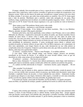 O tanque, redondo, fora esvaziado para se lavar, e agora de novo o repuxo o ia enchendo duma
água muito clara, ainda baixa, onde os peixes vermelhos se agitavam na alegria de recuperarem o seu
pequeno oceano. Sobre um dos bancos de pedra que circundavam o tanque, pousava um cesto cheio
de dálias cortadas. E um moço, que sobre uma escada podava as camélias, vira a Srª D. Joana seguir
para o lado da parreira. Marchamos para a parreira, ainda toda carregada de uva preta. Duas
mulheres, longe, ensaboavam num lavadouro, na sombra de grandes nogueiras. Gritei: - Eh lá? Vocês
viram pôr aí a Srª D. Joana? Uma das moças esganiçou a voz, que se perdeu no vasto ar luminoso e
doce.
      -Bem vamos a casa! Não podemos farejar assim, toda a tarde.
      -É uma bela Quinta – murmurava o meu Príncipe, encantado.
      -Magnífica! E bem tratada... O tio Adrião teve um feitor excelente... Não é o teu Melchior.
Observa, aprende, lavrador! Olha aquele cebolinho!
      Passamos pela horta, uma horta ajardinada, como sonhara o meu Príncipe, com os seus talhões
debruados de alfazema, e madressilva enroscada nos pilares de pedra, que faziam ruazinhas frescas
toldadas de parra densa. E demos volta à capela, onde crescia aos dois lados da porta uma
roseira-chá, com uma rosa única, muito aberta, e uma moita de baunilha, onde Jacinto apanhou um
raminho para cheirar. Depois entramos no terraço em frente da casa, com a sua balaustrada de pedra,
toda enrodilhada de jasmineiros amarelos. A porta envidraçada estava aberta e subimos pela
escadaria de pedra, no imenso silêncio em que toda a Flor da Malva repousava, até a antecâmara, de
altos tetos apainelados, com longos bancos de pau, onde desmaiavam na sua velha pintura as
complicadas armas dos Cerqueiras. Empurrei a porta duma outra sala, que tinha as janelas da varanda
abertas, cada uma com a gaiola dum canário.
      -É curioso! – exclamou Jacinto. – Parece o meu Presépio... E as minhas cadeiras.
      E com efeito. Sobre uma cômoda antiga, com bronzes antigos, pousava um presépio,
semelhante ao da livraria de Jacinto. E as cadeiras de couro lavrado tinham, como as que ele
descobrira no sótão, umas armas sob um chapéu de Cardeal.
      -Ó senhores! – exclamei. – Não haverá um criado?
      Bati as mãos, fortemente. E o mesmo doce silêncio permaneceu, muito largo, todo luminoso e
arejado pelo macio ar da Quinta, apenas cortado pelo saltitar dos canários nos poleiros das gaiolas.
      -É o palácio da Bela adormecida no bosque! – murmurou Jacinto, quase indignado. – Dá um
berro!
      -Não, caramba! Vou lá dentro!
      Mas, à porta, que de repente se abriu, apareceu minha prima Joaninha, corada do passeio e do
vivo ar, com um vestido claro um pouco aberto no pescoço, que fundia mais docemente, numa larga
claridade, o esplendor branco da sua pele, e o louro ondeado dos seus cabelos – lindamente risonha,
na surpresa que alargava os seus largos, luminosos olhos negros, e trazendo ao colo uma criancinha,
gorda e cor-de-rosa, apenas coberta com uma camisinha, de grandes laços azuis.
      E foi assim que Jacinto, nessa tarde de Setembro, na Flor da Malva, viu aquela com quem
casou em Maio, na capelinha de azulejos, quando o grande pé de roseira se cobrira todo de rosas.


                                                   XV

      E agora, entre roseiras que rebentam, e vinhas que se vindimam, já cinco anos passaram sobre
Tormes e a Serra. O meu Príncipe já não é o último Jacinto, Jacinto ponto final – porque naquele
solar que decaíra, correm agora, com soberba vida, uma gorda e vermelha Teresinha, minha afilhada,
e um Jacintinho, senhor muito da minha amizade. E, pai de família, principiara a fazer-se monótono,
 