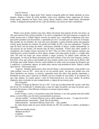 -Sua Exª brotou!
       Profundo sempre o digno preto! Sim! Aquele ressequido galho da Cidade, plantado na serra,
pregara, chupara o humo do torrão herdado, criara seiva, afundara raízes, engrossara de tronco,
atirara ramos, rebentara em flores, forte, sereno, ditoso, benéfico, nobre, dando frutos, derramando
sombra. E abrigados pela grande árvore, e pôr ela nutridos, cem casais em redor a bendiziam.


                                                   XVI

     Muitas vezes Jacinto, durante esses anos, falara com prazer num regresso de dois, três meses, ao
202, para mostrar Paris à prima Joaninha. E eu seria o companheiro fiel, para arquivar os espantos da
minha serrana ante a Cidade! Depois conveio em esperar que o Jacintinho completasse dois anos,
para poder jornadear sem desconforto, e apontando já com o seu dedo para as coisas da civilização.
Mas quando ele, em Outubro, fez esses dois anos desejados, a prima Joaninha sentiu uma preguiça
imensa, quase aterrada, do comboio, do estridor da Cidade, do 202, e dos seus esplendores. “Estamos
aqui tão bem! está um tempo tão lindo!” murmurava, deitando os braços, sempre deslumbrada, ao
rijo pescoço do seu Jacinto. Ele desistia logo de Paris, encantado. “Vamos para Abril, quando os
castanheiros dos Campos Elísios estiverem em flor!” Mas em Abril vieram aqueles cansaços que
imobilizavam a prima Joaninha no divã, ditosa, risonha, com umas pintas na pele, e o roupão mais
solto. Pôr todo um longo ano estava desfeita a alegre aventura. Eu andava então sofrendo de
desocupação. As chuvas de Março prometiam uma farta colheita. Uma certa Ana Vaqueira, corada e
bem feita, viúva, que sortia as necessidades do meu coração, partira com o irmão par ao Brasil, onde
ele dirigia uma venda. Desde o Inverno, sentia também no corpo como um começo de ferrugem, que
o emperrava, e certamente, algures, na minha alma, nascera uma pontinha de bolor. Depois a minha
égua morreu... Parti eu para paris.
        Logo em Hendaia, apenas pisei a doce terra de frança, o meu pensamento, como pombo a um
velho pombal, voou ao 202 – talvez pôr eu ver um enorme cartaz em que uma mulher nua, com
flores bacânticas nas tranças, se estorcia, segurando numa das mãos uma garrafa, espumante, e
brandindo na outra, para o anunciar ao Mundo, um novo modelo de saca-rolhas. E oh surpresa! Eis
que, logo adiante, na estação quieta e clara de Saint-Jean-de-Luz, um moço esbelto, de perfeita
elegância, entra vivamente no meu compartimento, e, depois de me encarar, grita:
       -Eh, Fernandes!
       Marizac! O duque de Marizac! Era já o 202... Com que reconhecimento lhe sacudi a mão fina,
pôr ele me Ter reconhecido! E atirando para o canto do vagão um paletó, um maço de jornais, que o
escudeiro lhe passara, o bom Marizac exclamava na mesma surpresa alegre:
       -E Jacinto?
       Contei Tormes, a serra, o seu primeiro amor pela Natureza, o seu outro grande amor pôr minha
prima, e os dois filhos, que ele trazia escarranchados no pescoço.
       -Ah que canalha! – exclamou Marizac com os olhos espetados em mim. – É capaz de ser feliz!
       -Espantosamente, loucamente... Qual! Não há advérbios...
       -Indecentemente – murmurou Marizac muito sério. – Que canalha!
       Eu então desejei saber do nosso rancho familiar do 202. Ele encolheu os ombros, acendendo a
cigarrilha:
       -Todo esse mundo circula...
       -Madame de Oriol?
       -Continua.
       -Os Trèves? o Efraim?
 