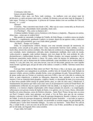 -Continuam, todos três.
      Lançou um gesto lânguido.
      -Durante cinco anos, em Paris, tudo continua... As mulheres com um pouco mais de
pó-de-arroz, e a pele um pouco mais mole, e melada. Os homens com um tanto mais de dispepsia. E
tudo segue. Tivemos os Anarquistas. A princesa de Carman abalou com um acrobata do Circo de
Inverno... e – e voilá!
      -Dornan?
      -Continua... Não o encontrei mais desde o 202... Mas vejo às vezes o nome dele, no Boulevard,
com versos preciosos, obscenidades muito apuradas, muito sutis.
      -E o Psicólogo?... Ora, como se chamava ele?...
      -Continua também. Sempre com as feminices a três francos e cinqüenta... Duquesas em camisa,
almas nuas... coisas que se vendem bem!
      Mas quando eu, encantado, ia indagar de Todelle, do Grão-Duque, o comboio entrou na estação
de Biarritz: - e rapidamente, apanhando o paletó e os jornais, depois de me apertar a mão, o delicioso
Marizac saltou pela portinhola, que o seu criado abrira, gritando:
      -Até Paris!... Sempre rue Cambori.
      Então, no compartimento solitário, bocejei, com uma estranha sensação de monotonia, de
saciedade, como cercado já de gentes muito vistas, murmurando histórias muito sabidas, e coisas
muito ditas, através dos sorrisos estafados. Dos dois lados do comboio era a longa planície monótona,
sem variedade, muito miudamente cultivada, muito miudamente retalhada, dum verde de resedá,
verde-cinzento e apagado, onde nenhum lampejo, nem tom alegre de flor, nem acidente do solo,
desmanchavam a mediocridade discreta e ordeira. Pálidos choupos, em renques pautados e finos,
bordavam canaizinhos muito direitos e claros. Os casais, todos da mesma cor pardacenta, mal se
elevavam do solo, mal se destacavam da verdura desbotada, como encolhidos na sua mediocridade e
cautela. E o céu, pôr cima, liso, sem uma nuvem, com um sol descorado, parecia um vasto espelho
muito lavado a grande água, até que de todo se lhe safasse o esmalte e o brilho. Adormeci numa doce
insipidez.
      Com que linda manhã de Maio entrei em Paris! Tão fresca e fina, e já macia, que, apesar de
cansado, mergulhei com repugnância no profundo, sombrio leito do Grande-Hotel, todo fechado de
espessos veludos, grossos cordões, pesadas borlas, como um palanque de gala. Nessa profunda cova
de penas sonhei que em Tormes se construíra uma torre Eiffel, e que em volta dela as senhoras da
Serra, as mais respeitáveis, a própria tia Albergaria, dançavam, nuas, agitando no ar saca-rolhas
imensos. Com as comoções deste pesadelo, e depois o banho, e o desemalar da mala, já se acercavam
as duas horas quando enfim emergi do grande portão, pisei, ao cabo de cinco anos, o Boulevard. E
imediatamente me pareceu que todos esses cinco anos eu ali permanecera à porta do Grand-Hotel, tão
estafadamente conhecido me era aquele estridente rolar da cidade, e as magras árvores, e as grossas
tabuletas, e os imensos chapéus emplumados sobre tranças pintadas de amarelo, e as empertigadas
sobrecasacas com grossas rosetas da legião de honra, e os garotos, em voz rouca e baixa, oferecendo
baralhos de cartas obscenas, caixas de fósforos obscenas... Santo Deus! Pensei, há que anos eu estou
em Paris! Comprei, então, num quiosque, um jornal, a Voz de Paris, para que ele me contasse,
durante o almoço, as novas da Cidade. A mesa do quiosque desaparecia, durante o almoço, as novas
da Cidade. A mesa do quiosque desaparecia, alastrada de jornais ilustrados: – e em todos se repetia a
mesma mulher, sempre nua, ou meio despida, ora mostrando as costelas magras, de gata faminta, ora
voltando para o Leitor duas tremendas nádegas... Eu outra vez murmurei: - Santo Deus! No café da
Paz, o criado lívido, e com um resto de pó-de-arroz sobre a sua lividez, aconselhou ao meu apetite,
pôr ser tão tarde, um linguado frito e uma costeleta.
      -E que vinho, Sr.Conde?
 