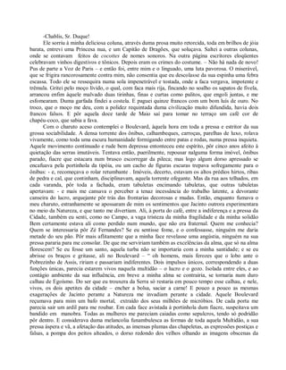 -Chablis, Sr. Duque!
      Ele sorriu à minha deliciosa coluna, através duma prosa muito retorcida, toda em brilhos de jóia
barata, entrevi uma Princesa nua, e um Capitão de Dragões, que soluçava. Saltei a outras colunas,
onde se contavam feitos de cocottes de nomes sonoros. Na outra página escritores eloqüentes
celebravam vinhos digestivos e tônicos. Depois eram os crimes do costume. – Não há nada de novo!
Pus de parte a Voz de Paris – e então foi, entre mim e o linguado, uma luta pavorosa. O miserável,
que se frigira rancorosamente contra mim, não consentia que eu descolasse da sua espinha uma febra
escassa. Todo ele se ressequira numa sola impenetrável e tostada, onde a faca vergava, impotente e
trêmula. Gritei pelo moço lívido, o qual, com faca mais rija, fincando no soalho os sapatos de fivela,
arrancou enfim àquele malvado duas tirinhas, finas e curtas como palitos, que engoli juntas, e me
esfomearam. Duma garfada findei a costela. E paguei quinze francos com um bom luís de ouro. No
troco, que o moço me deu, com a polidez requintada duma civilização muito difundida, havia dois
francos falsos. E pôr aquela doce tarde de Maio saí para tomar no terraço um café cor de
chapéu-coco, que sabia a fava.
      Com o charuto aceso contemplei o Boulevard, àquela hora em toda a pressa e estritor da sua
grossa sociabilidade. A densa torrente dos ônibus, calhambeques, carroças, parelhas de luxo, rolava
vivamente, como toda uma escura humanidade formigando entre patas e rodas, numa pressa inquieta.
Aquele movimento continuado e rude bem depressa entonteceu este espírito, pôr cinco anos afeito à
quietação das serras imutáveis. Tentava então, puerilmente, repousar nalguma forma imóvel, ônibus
parado, fiacre que estacara num brusco escorregar da pileca; mas logo algum dorso apressado se
encafuava pela portinhola da tipóia, ou um cacho de figuras escuras trepava sofregamente para o
ônibus: - e, recomeçava o rolar retumbante . Imóveis, decerto, estavam os altos prédios hirtos, ribas
de pedra e cal, que continham, disciplinavam, aquela torrente ofegante. Mas da rua aos telhados, em
cada varanda, pôr toda a fachada, eram tabuletas encimando tabuletas, que outras tabuletas
apertavam: - e mais me cansava o perceber a tenaz incessância do trabalho latente, a devorante
canseira do lucro, arquejante pôr trás das frontarias decorosas e mudas. Então, enquanto fumava o
meu charuto, estranhamente se apossaram de mim os sentimentos que Jacinto outrora experimentara
no meio da Natureza, e que tanto me divertiam. Ali, à porta do café, entre a indiferença e a pressa da
Cidade, também eu senti, como no Campo, a vaga tristeza da minha fragilidade e da minha solidão
Bem certamente estava ali como perdido num mundo, que não era fraternal. Quem me conhecia?
Quem se interessaria pôr Zé Fernandes? Se eu sentisse fome, e o confessasse, ninguém me daria
metade do seu pão. Pôr mais aflitamente que a minha face revelasse uma angústia, ninguém na sua
pressa pararia para me consolar. De que me serviriam também as excelências da alma, que só na alma
florescem? Se eu fosse um santo, aquela turba não se importaria com a minha santidade; e se eu
abrisse os braços e gritasse, ali no Boulevard – “ oh homens, mais ferozes que o lobo ante o
Pobrezinho de Assis, ririam e passariam indiferentes. Dois impulsos únicos, correspondendo a duas
funções únicas, parecia estarem vivos naquela multidão – o lucro e o gozo. Isolada entre eles, e ao
contágio ambiente da sua influência, em breve a minha alma se contrairia, se tornaria num duro
calhau de Egoísmo. Do ser que eu trouxera da Serra só restaria em pouco tempo esse calhau, e nele,
vivos, os dois apetites da cidade – encher a bolsa, saciar a carne! E pouco a pouco as mesmas
exagerações de Jacinto perante a Natureza me invadiam perante a cidade. Aquele Boulevard
reçumava para mim um bafo mortal, extraído dos seus milhões de micróbios. De cada porta me
parecia sair um ardil para me roubar. Em cada face avistada à portinhola dum fiacre, suspeitava um
bandido em manobra. Todas as mulheres me pareciam caiadas como sepulcros, tendo só podridão
pôr dentro. E considerava duma melancolia funambulesca as formas de toda aquela Multidão, a sua
pressa áspera e vã, a afetação das atitudes, as imensas plumas das chapeletas, as expressões postiças e
falsas, a pompa dos peitos alteados, o dorso redondo dos velhos olhando as imagens obscenas da
 